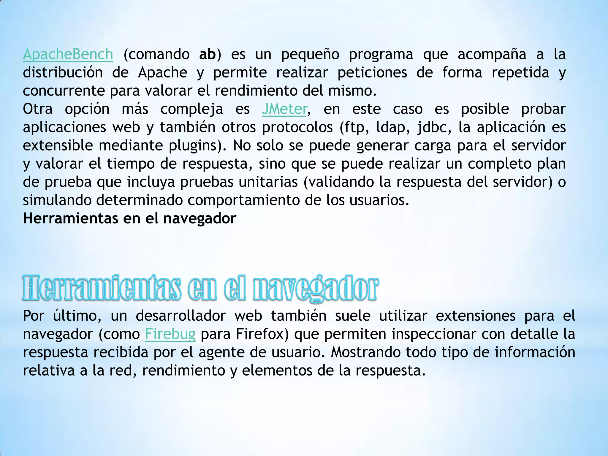 ApacheBench (comando ab) es un pequeño programa que acompaña a la
distribución de Apache y permite realizar peticiones de forma repetida y
concurrente para valorar el rendimiento del mismo.
Otra opción más compleja es JMeter, en este caso es posible probar
aplicaciones web y también otros protocolos (ftp, ldap, jdbc, la aplicación es
extensible mediante plugins). No solo se puede generar carga para el servidor
y valorar el tiempo de respuesta, sino que se puede realizar un completo plan
de prueba que incluya pruebas unitarias (validando la respuesta del servidor) o
simulando determinado comportamiento de los usuarios.
Herramientas en el navegador




Por último, un desarrollador web también suele utilizar extensiones para el
navegador (como Firebug para Firefox) que permiten inspeccionar con detalle la
respuesta recibida por el agente de usuario. Mostrando todo tipo de información
relativa a la red, rendimiento y elementos de la respuesta.
 