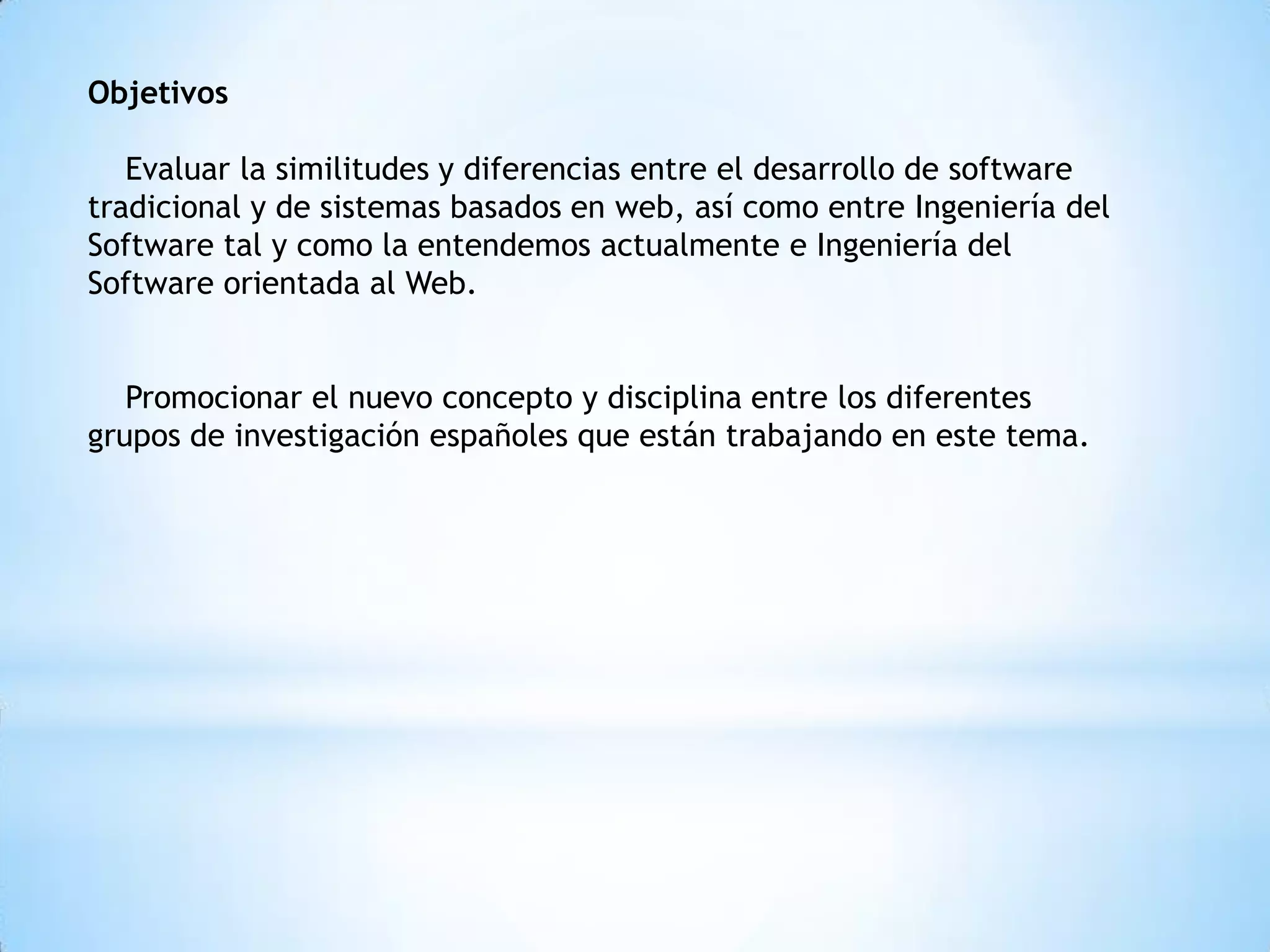 Objetivos

   Evaluar la similitudes y diferencias entre el desarrollo de software
tradicional y de sistemas basados en web, así como entre Ingeniería del
Software tal y como la entendemos actualmente e Ingeniería del
Software orientada al Web.


   Promocionar el nuevo concepto y disciplina entre los diferentes
grupos de investigación españoles que están trabajando en este tema.
 