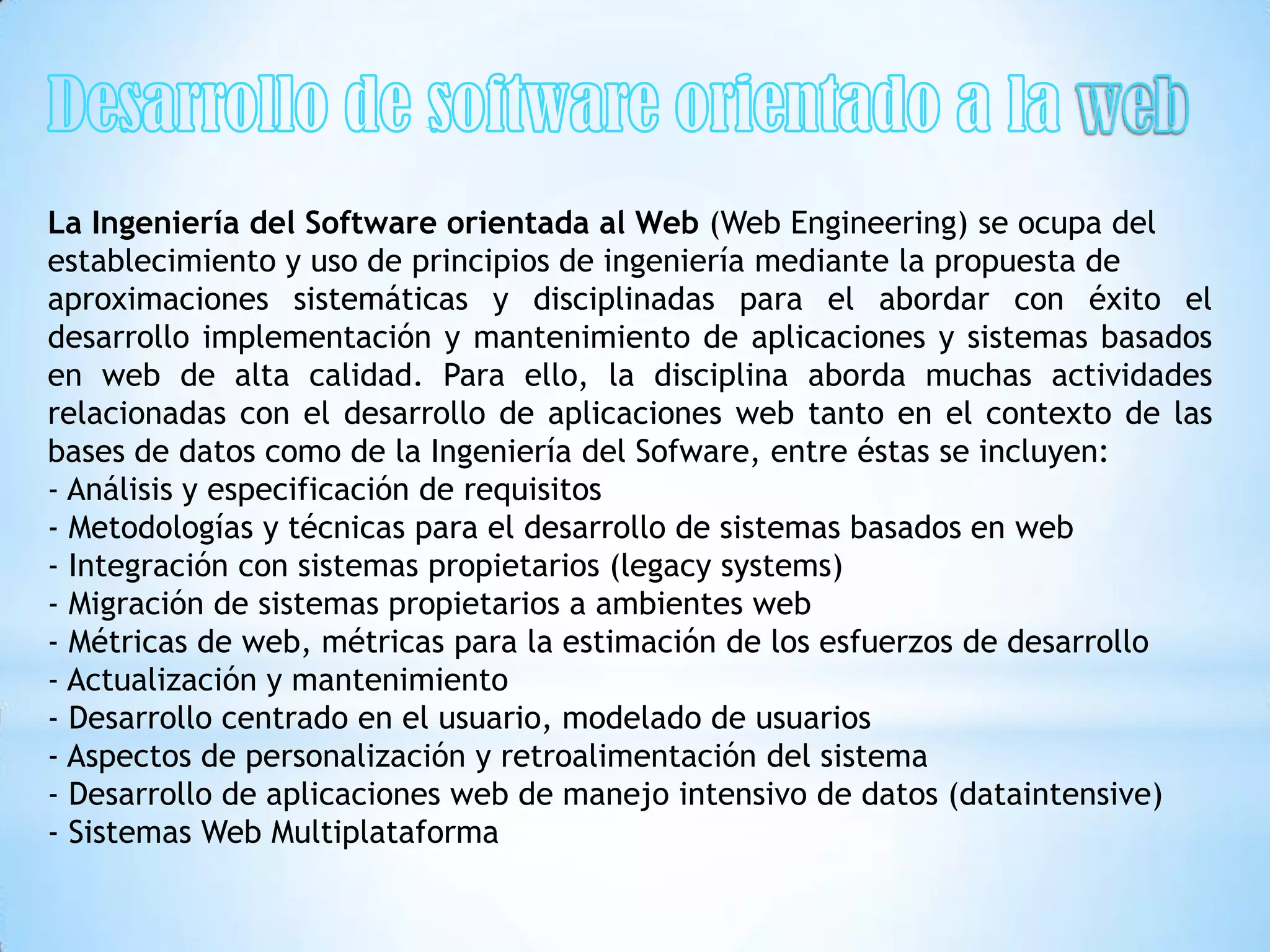 La Ingeniería del Software orientada al Web (Web Engineering) se ocupa del
establecimiento y uso de principios de ingeniería mediante la propuesta de
aproximaciones sistemáticas y disciplinadas para el abordar con éxito el
desarrollo implementación y mantenimiento de aplicaciones y sistemas basados
en web de alta calidad. Para ello, la disciplina aborda muchas actividades
relacionadas con el desarrollo de aplicaciones web tanto en el contexto de las
bases de datos como de la Ingeniería del Sofware, entre éstas se incluyen:
- Análisis y especificación de requisitos
- Metodologías y técnicas para el desarrollo de sistemas basados en web
- Integración con sistemas propietarios (legacy systems)
- Migración de sistemas propietarios a ambientes web
- Métricas de web, métricas para la estimación de los esfuerzos de desarrollo
- Actualización y mantenimiento
- Desarrollo centrado en el usuario, modelado de usuarios
- Aspectos de personalización y retroalimentación del sistema
- Desarrollo de aplicaciones web de manejo intensivo de datos (dataintensive)
- Sistemas Web Multiplataforma
 