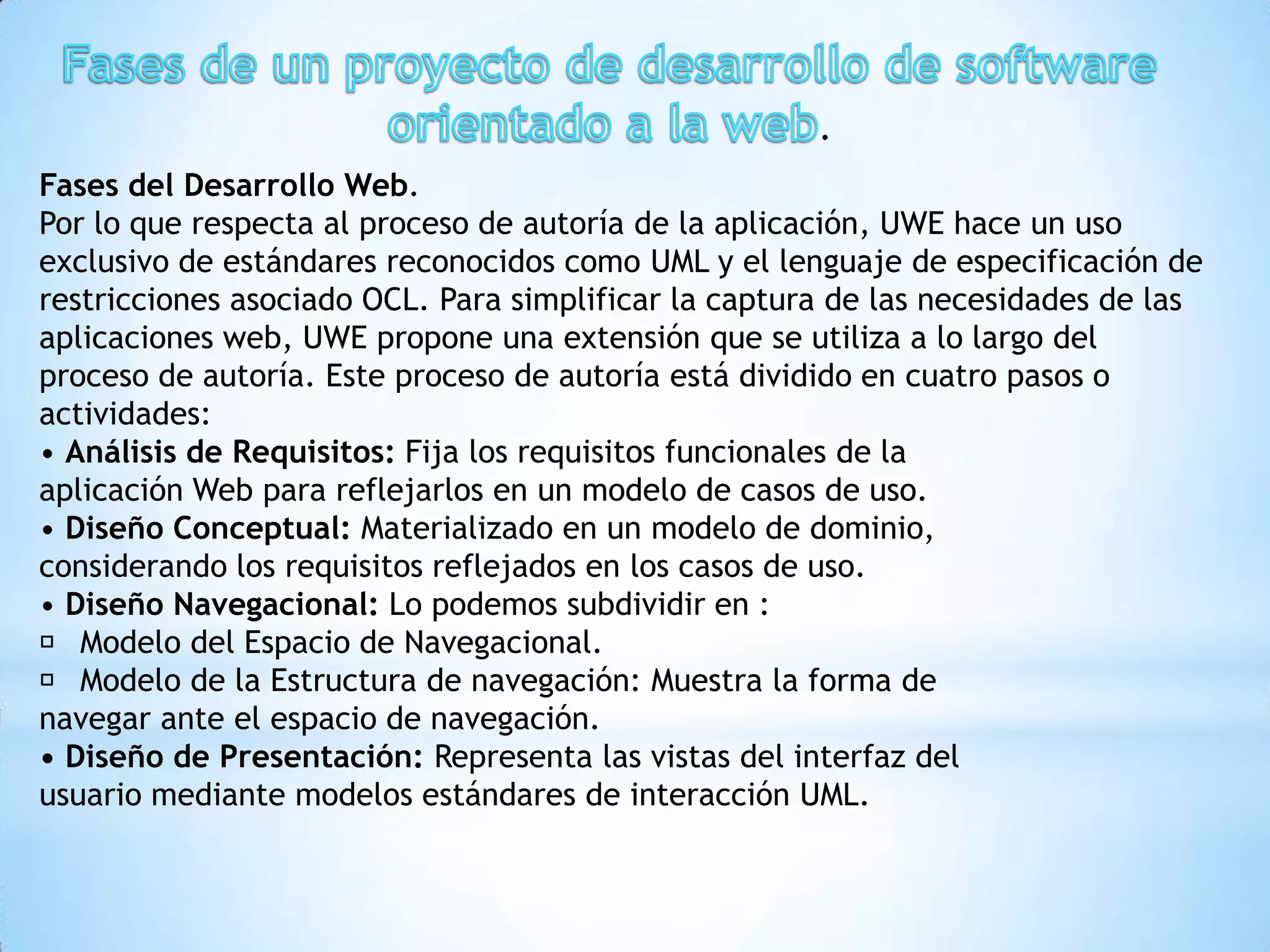 .
Fases del Desarrollo Web.
Por lo que respecta al proceso de autoría de la aplicación, UWE hace un uso
exclusivo de estándares reconocidos como UML y el lenguaje de especificación de
restricciones asociado OCL. Para simplificar la captura de las necesidades de las
aplicaciones web, UWE propone una extensión que se utiliza a lo largo del
proceso de autoría. Este proceso de autoría está dividido en cuatro pasos o
actividades:
• Análisis de Requisitos: Fija los requisitos funcionales de la
aplicación Web para reflejarlos en un modelo de casos de uso.
• Diseño Conceptual: Materializado en un modelo de dominio,
considerando los requisitos reflejados en los casos de uso.
• Diseño Navegacional: Lo podemos subdividir en :
 􀂄 Modelo del Espacio de Navegacional.
 􀂄 Modelo de la Estructura de navegación: Muestra la forma de
navegar ante el espacio de navegación.
• Diseño de Presentación: Representa las vistas del interfaz del
usuario mediante modelos estándares de interacción UML.
 