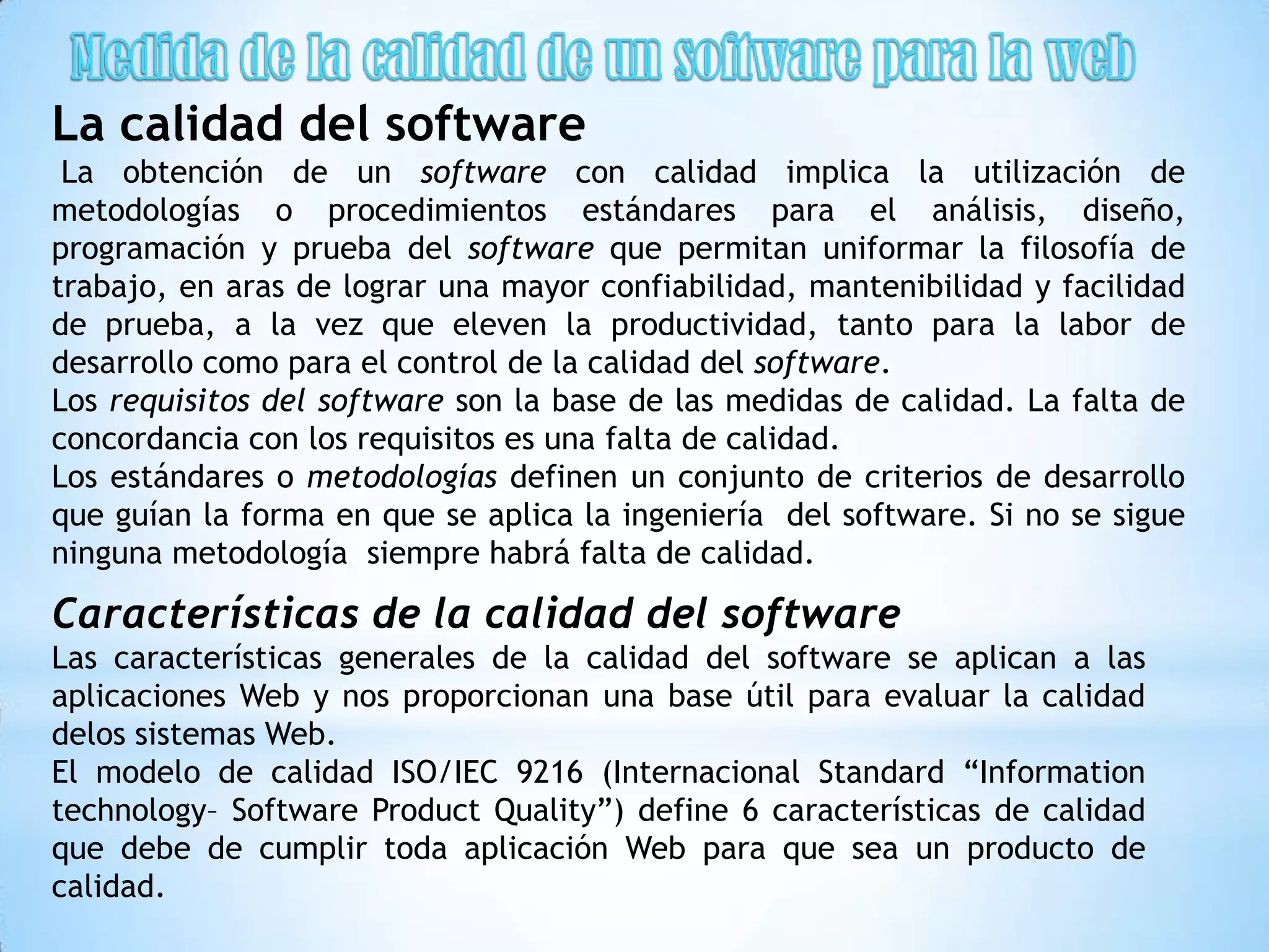 La calidad del software
 La obtención de un software con calidad implica la utilización de
metodologías o procedimientos estándares para el análisis, diseño,
programación y prueba del software que permitan uniformar la filosofía de
trabajo, en aras de lograr una mayor confiabilidad, mantenibilidad y facilidad
de prueba, a la vez que eleven la productividad, tanto para la labor de
desarrollo como para el control de la calidad del software.
Los requisitos del software son la base de las medidas de calidad. La falta de
concordancia con los requisitos es una falta de calidad.
Los estándares o metodologías definen un conjunto de criterios de desarrollo
que guían la forma en que se aplica la ingeniería del software. Si no se sigue
ninguna metodología siempre habrá falta de calidad.

Características de la calidad del software
Las características generales de la calidad del software se aplican a las
aplicaciones Web y nos proporcionan una base útil para evaluar la calidad
delos sistemas Web.
El modelo de calidad ISO/IEC 9216 (Internacional Standard “Information
technology– Software Product Quality”) define 6 características de calidad
que debe de cumplir toda aplicación Web para que sea un producto de
calidad.
 