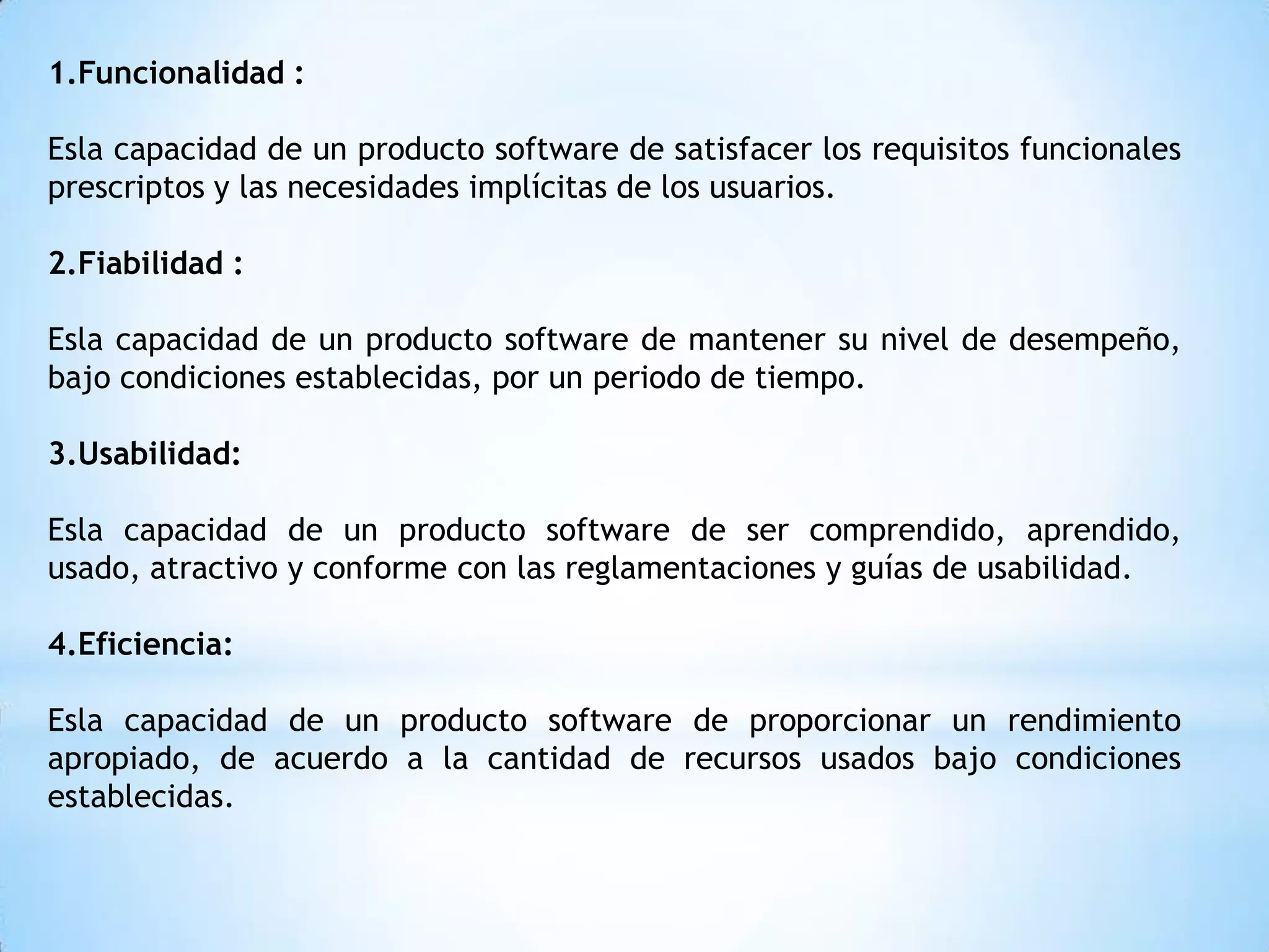 1.Funcionalidad :

Esla capacidad de un producto software de satisfacer los requisitos funcionales
prescriptos y las necesidades implícitas de los usuarios.

2.Fiabilidad :

Esla capacidad de un producto software de mantener su nivel de desempeño,
bajo condiciones establecidas, por un periodo de tiempo.

3.Usabilidad:

Esla capacidad de un producto software de ser comprendido, aprendido,
usado, atractivo y conforme con las reglamentaciones y guías de usabilidad.

4.Eficiencia:

Esla capacidad de un producto software de proporcionar un rendimiento
apropiado, de acuerdo a la cantidad de recursos usados bajo condiciones
establecidas.
 