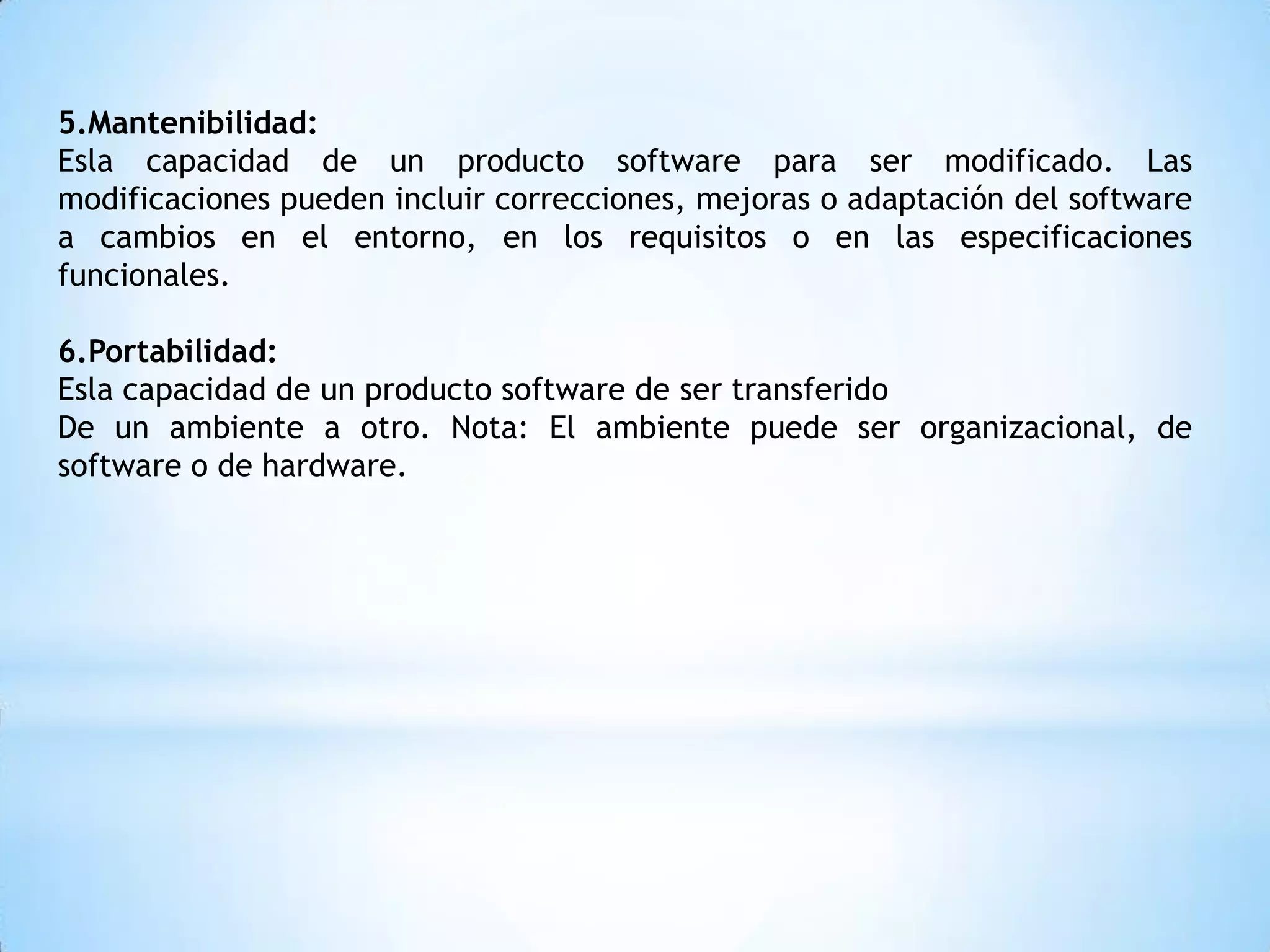 5.Mantenibilidad:
Esla capacidad de un producto software para ser modificado. Las
modificaciones pueden incluir correcciones, mejoras o adaptación del software
a cambios en el entorno, en los requisitos o en las especificaciones
funcionales.

6.Portabilidad:
Esla capacidad de un producto software de ser transferido
De un ambiente a otro. Nota: El ambiente puede ser organizacional, de
software o de hardware.
 