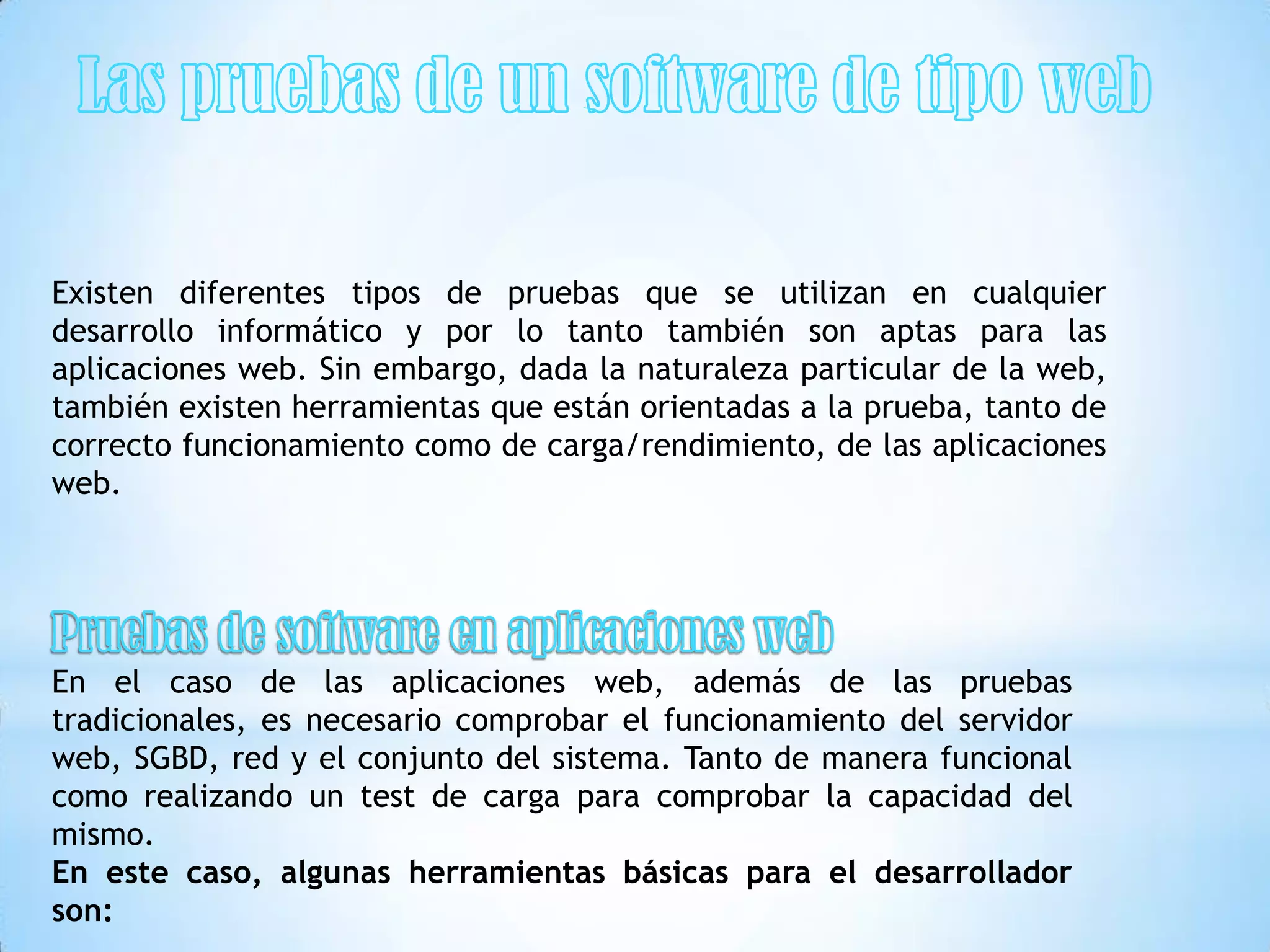 Existen diferentes tipos de pruebas que se utilizan en cualquier
desarrollo informático y por lo tanto también son aptas para las
aplicaciones web. Sin embargo, dada la naturaleza particular de la web,
también existen herramientas que están orientadas a la prueba, tanto de
correcto funcionamiento como de carga/rendimiento, de las aplicaciones
web.




En el caso de las aplicaciones web, además de las pruebas
tradicionales, es necesario comprobar el funcionamiento del servidor
web, SGBD, red y el conjunto del sistema. Tanto de manera funcional
como realizando un test de carga para comprobar la capacidad del
mismo.
En este caso, algunas herramientas básicas para el desarrollador
son:
 