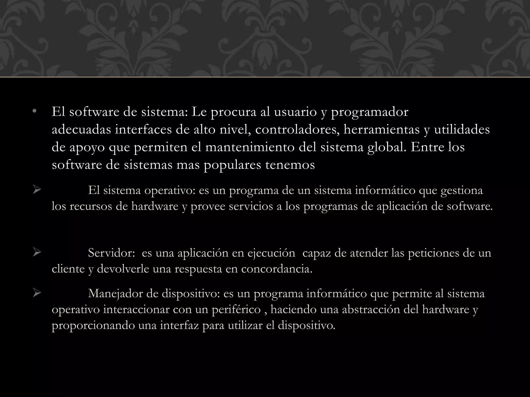 • El software de sistema: Le procura al usuario y programador
adecuadas interfaces de alto nivel, controladores, herramientas y utilidades
de apoyo que permiten el mantenimiento del sistema global. Entre los
software de sistemas mas populares tenemos
 El sistema operativo: es un programa de un sistema informático que gestiona
los recursos de hardware y provee servicios a los programas de aplicación de software.
 Servidor: es una aplicación en ejecución capaz de atender las peticiones de un
cliente y devolverle una respuesta en concordancia.
 Manejador de dispositivo: es un programa informático que permite al sistema
operativo interaccionar con un periférico , haciendo una abstracción del hardware y
proporcionando una interfaz para utilizar el dispositivo.
 