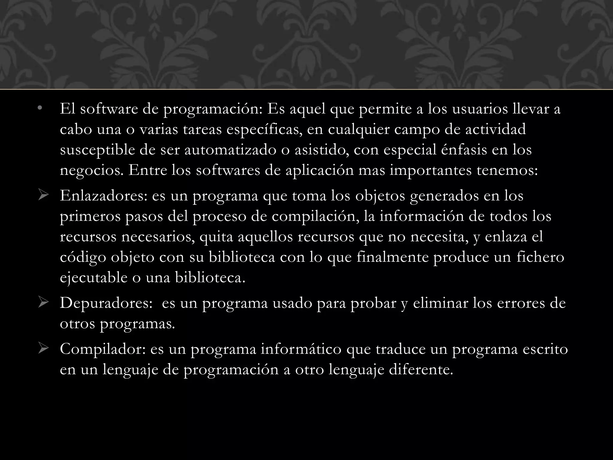 • El software de programación: Es aquel que permite a los usuarios llevar a
cabo una o varias tareas específicas, en cualquier campo de actividad
susceptible de ser automatizado o asistido, con especial énfasis en los
negocios. Entre los softwares de aplicación mas importantes tenemos:
 Enlazadores: es un programa que toma los objetos generados en los
primeros pasos del proceso de compilación, la información de todos los
recursos necesarios, quita aquellos recursos que no necesita, y enlaza el
código objeto con su biblioteca con lo que finalmente produce un fichero
ejecutable o una biblioteca.
 Depuradores: es un programa usado para probar y eliminar los errores de
otros programas.
 Compilador: es un programa informático que traduce un programa escrito
en un lenguaje de programación a otro lenguaje diferente.
 