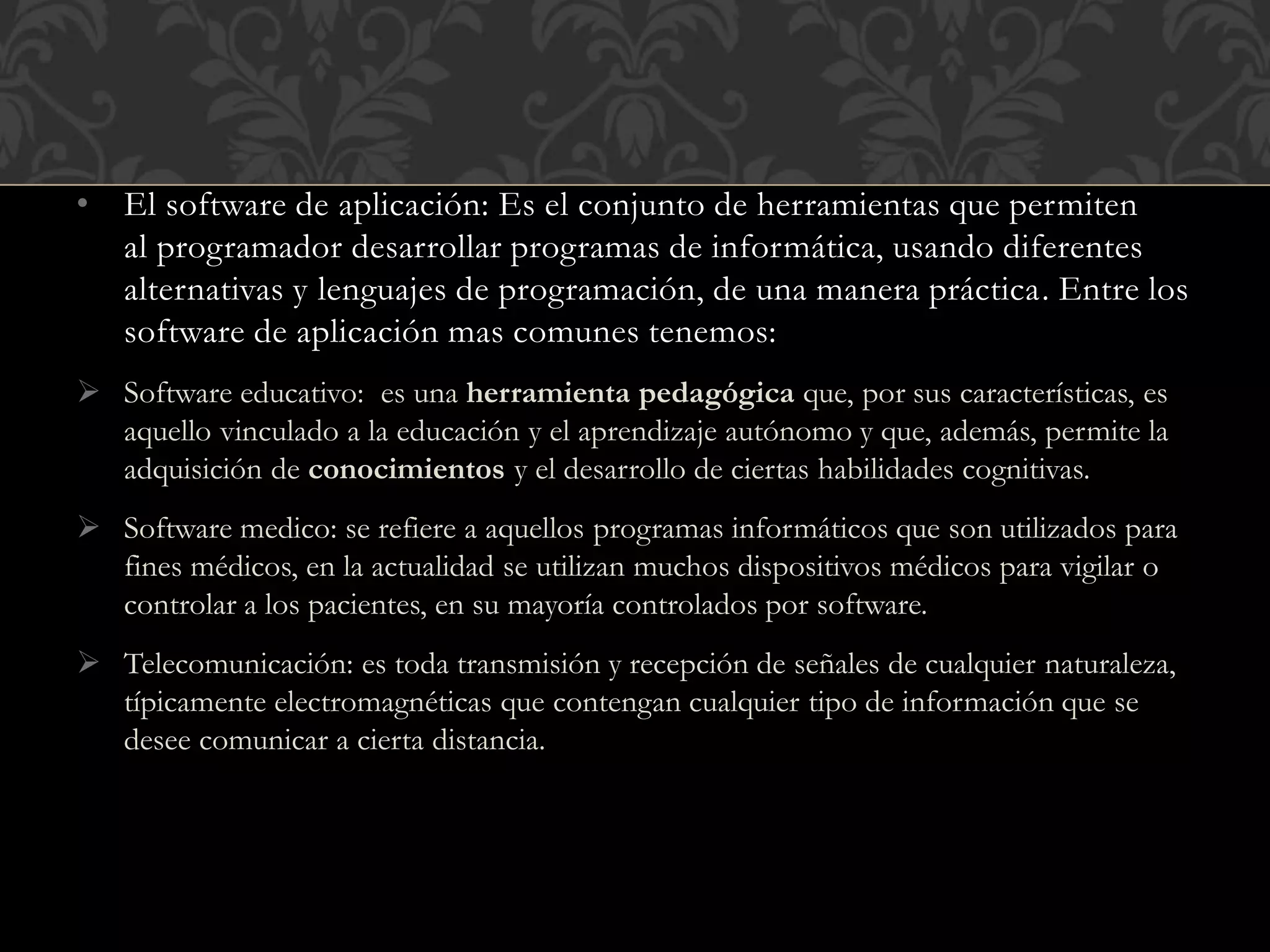 • El software de aplicación: Es el conjunto de herramientas que permiten
al programador desarrollar programas de informática, usando diferentes
alternativas y lenguajes de programación, de una manera práctica. Entre los
software de aplicación mas comunes tenemos:
 Software educativo: es una herramienta pedagógica que, por sus características, es
aquello vinculado a la educación y el aprendizaje autónomo y que, además, permite la
adquisición de conocimientos y el desarrollo de ciertas habilidades cognitivas.
 Software medico: se refiere a aquellos programas informáticos que son utilizados para
fines médicos, en la actualidad se utilizan muchos dispositivos médicos para vigilar o
controlar a los pacientes, en su mayoría controlados por software.
 Telecomunicación: es toda transmisión y recepción de señales de cualquier naturaleza,
típicamente electromagnéticas que contengan cualquier tipo de información que se
desee comunicar a cierta distancia.
 