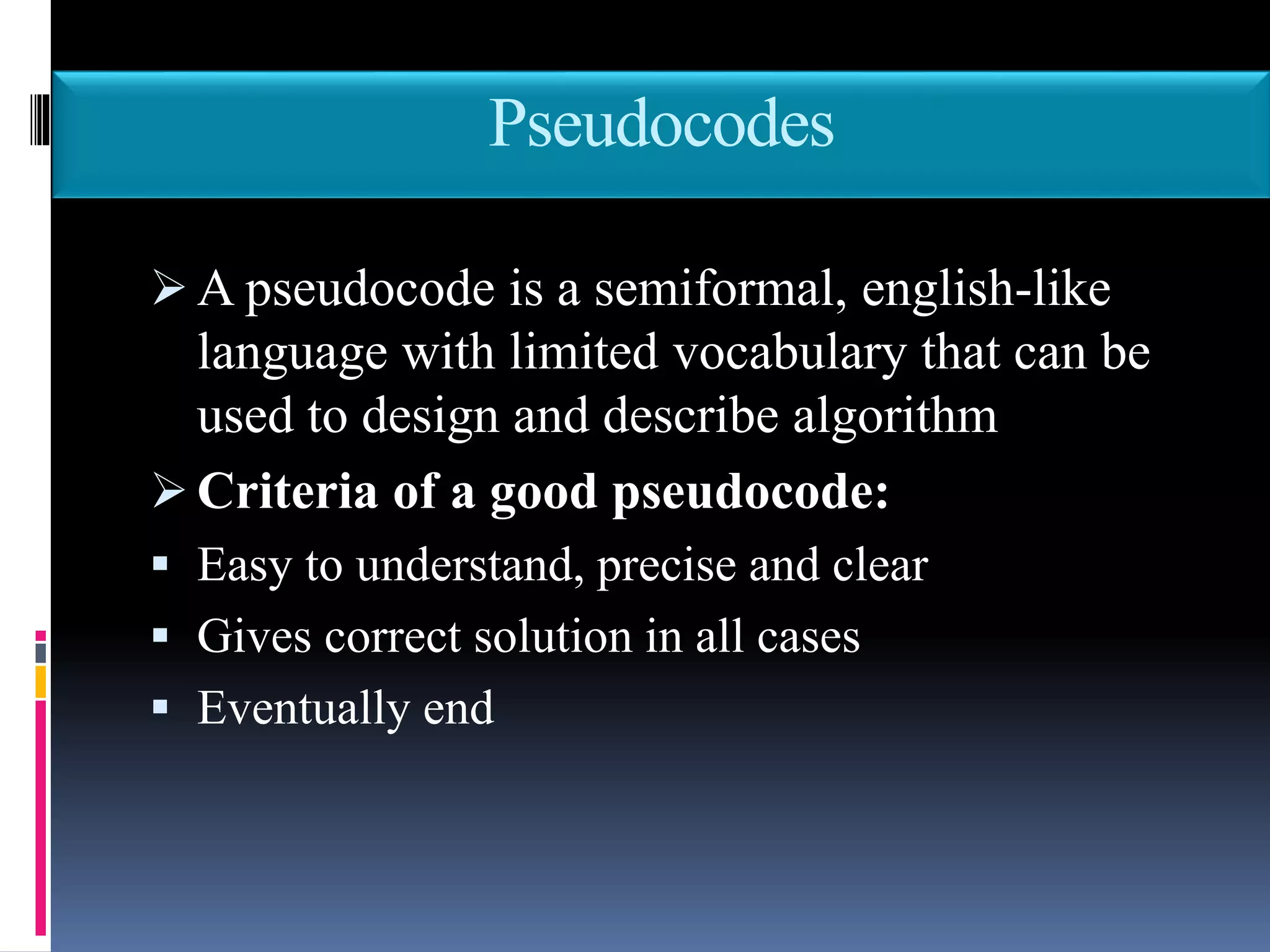 Pseudocodes
 A pseudocode is a semiformal, english-like
language with limited vocabulary that can be
used to design and describe algorithm
 Criteria of a good pseudocode:
 Easy to understand, precise and clear
 Gives correct solution in all cases
 Eventually end
 
