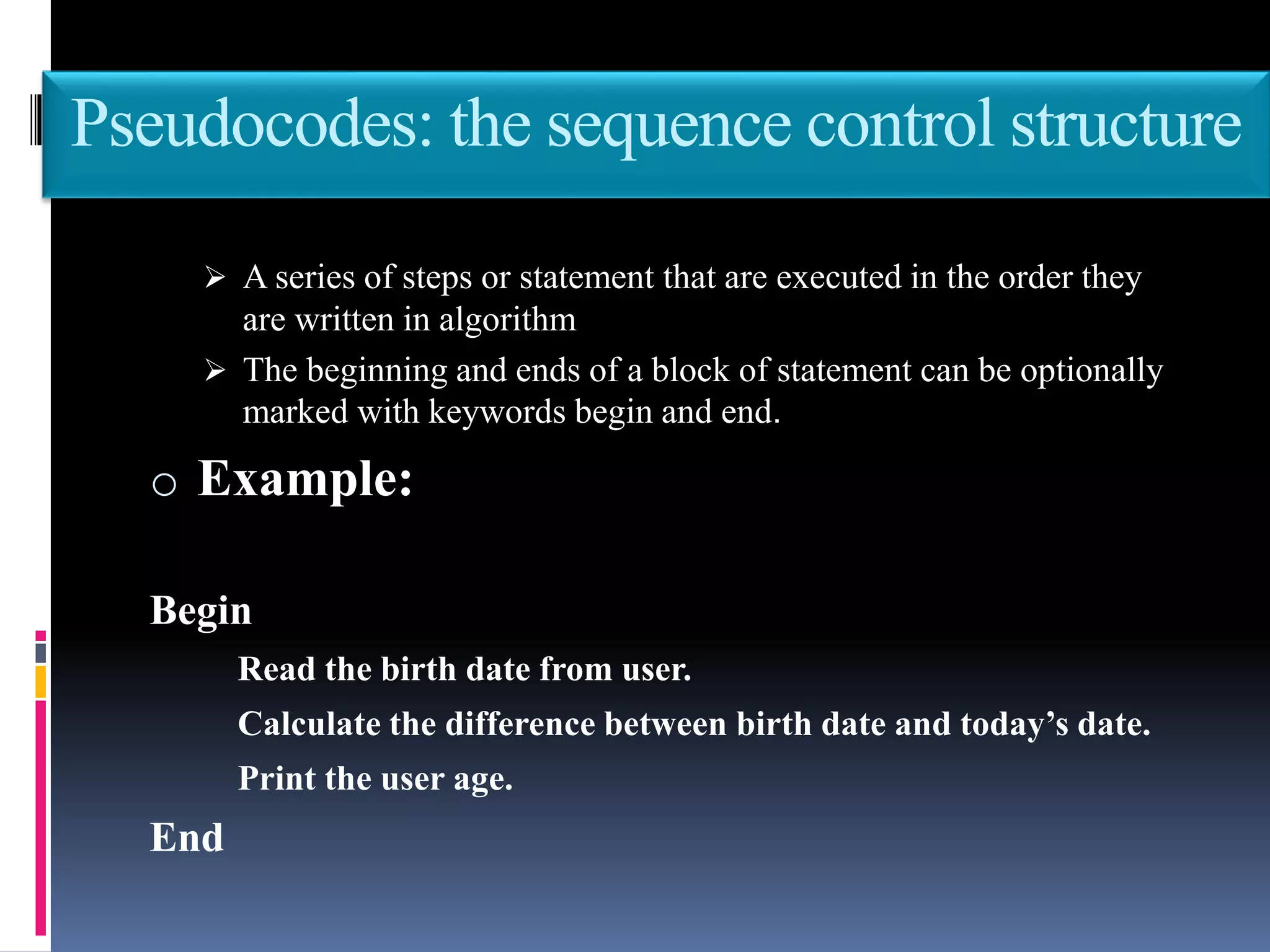 Pseudocodes: the sequence control structure
 A series of steps or statement that are executed in the order they
are written in algorithm
 The beginning and ends of a block of statement can be optionally
marked with keywords begin and end.
o Example:
Begin
Read the birth date from user.
Calculate the difference between birth date and today’s date.
Print the user age.
End
 