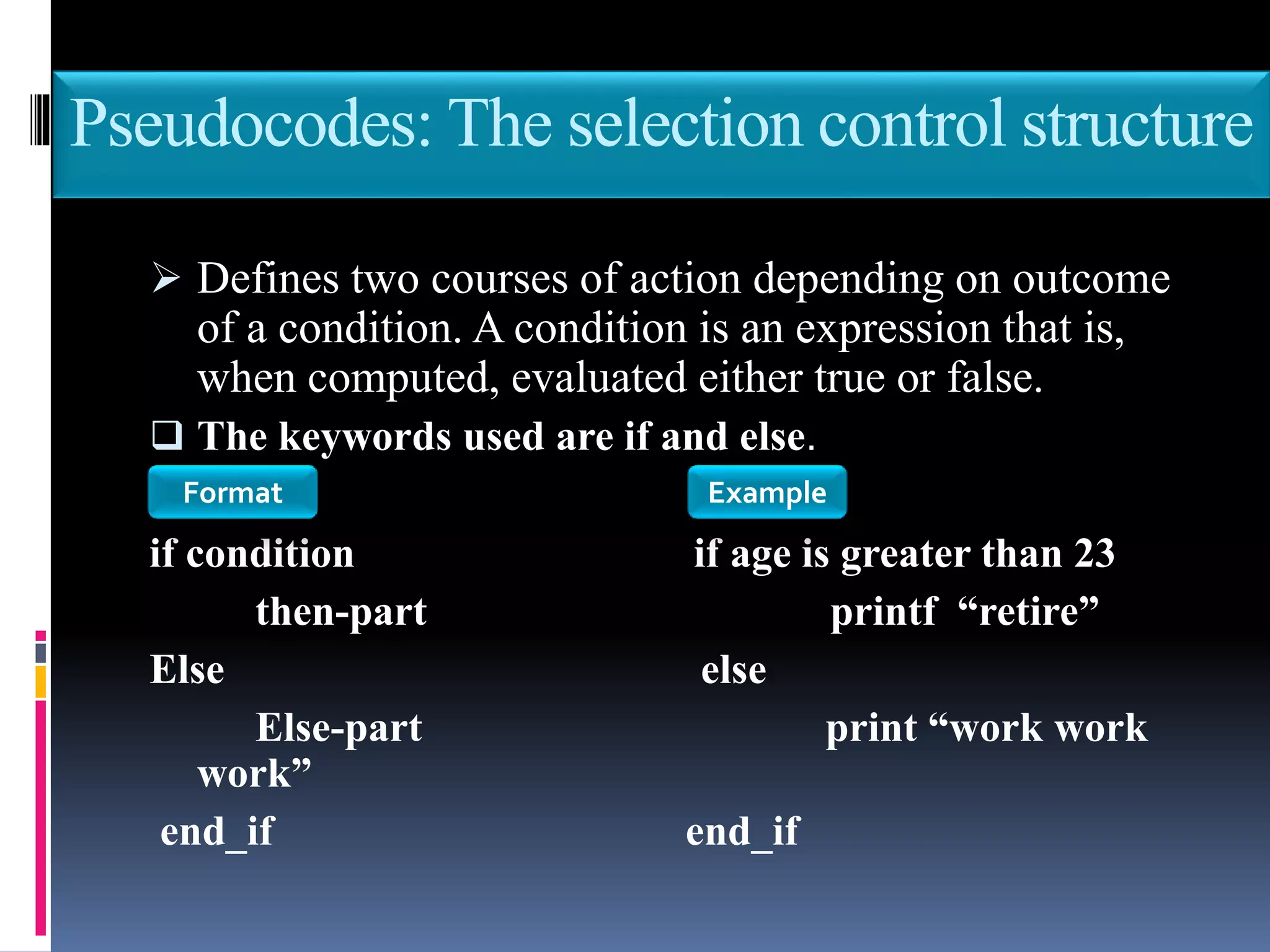 Pseudocodes: The selection control structure
 Defines two courses of action depending on outcome
of a condition. A condition is an expression that is,
when computed, evaluated either true or false.
 The keywords used are if and else.
if condition if age is greater than 23
then-part printf “retire”
Else else
Else-part print “work work
work”
end_if end_if
Format Example
 