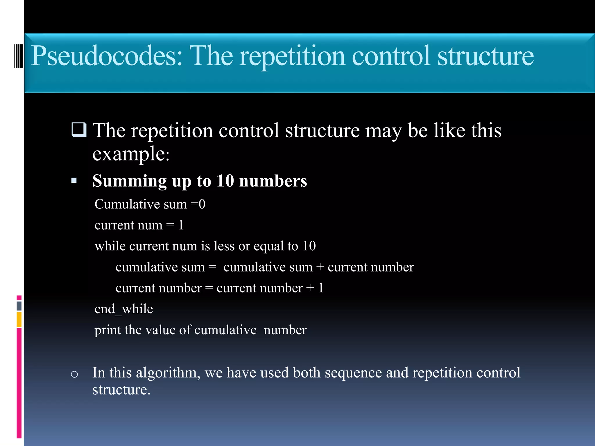 Pseudocodes: The repetition control structure
 The repetition control structure may be like this
example:
 Summing up to 10 numbers
Cumulative sum =0
current num = 1
while current num is less or equal to 10
cumulative sum = cumulative sum + current number
current number = current number + 1
end_while
print the value of cumulative number
o In this algorithm, we have used both sequence and repetition control
structure.
 