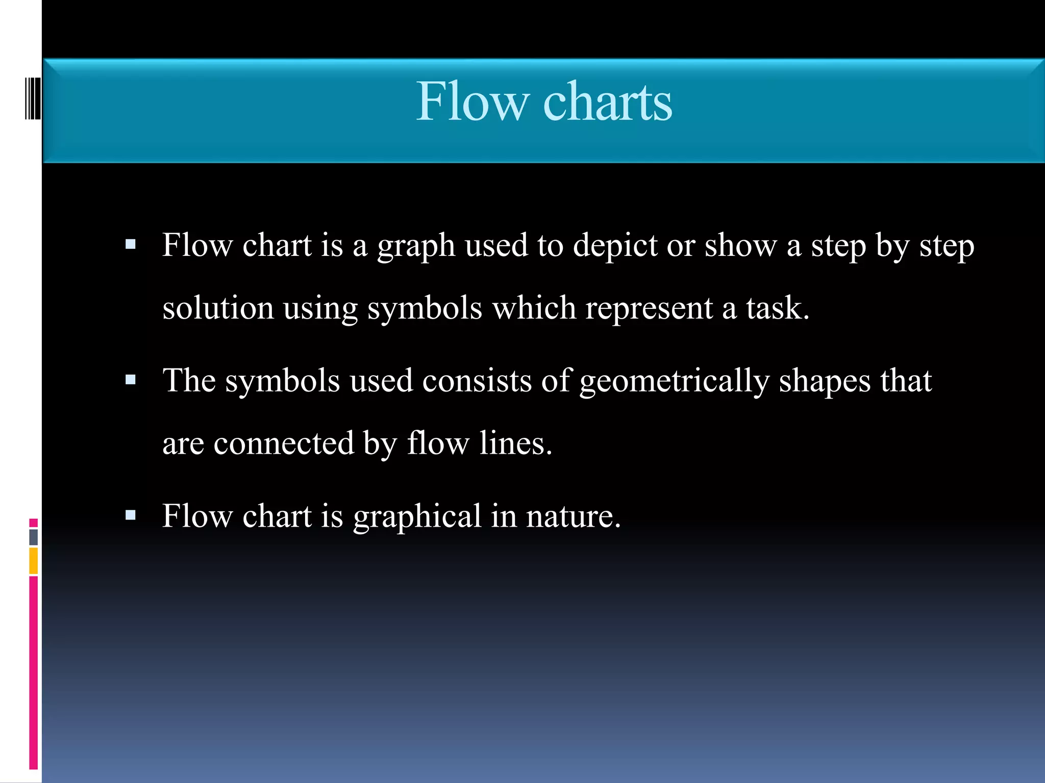 Flow charts
 Flow chart is a graph used to depict or show a step by step
solution using symbols which represent a task.
 The symbols used consists of geometrically shapes that
are connected by flow lines.
 Flow chart is graphical in nature.
 