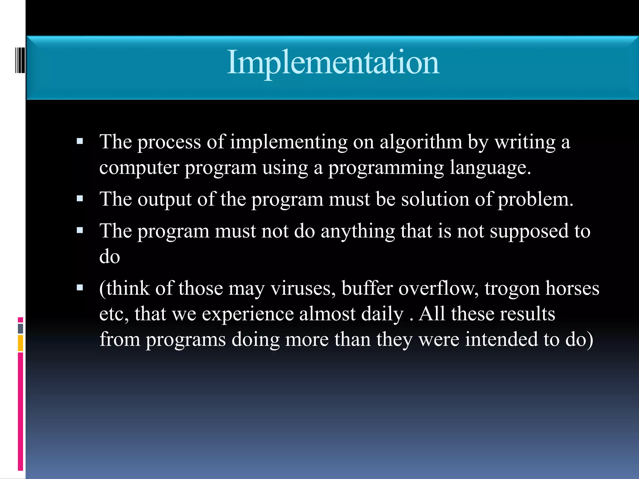 Implementation
 The process of implementing on algorithm by writing a
computer program using a programming language.
 The output of the program must be solution of problem.
 The program must not do anything that is not supposed to
do
 (think of those may viruses, buffer overflow, trogon horses
etc, that we experience almost daily . All these results
from programs doing more than they were intended to do)
 