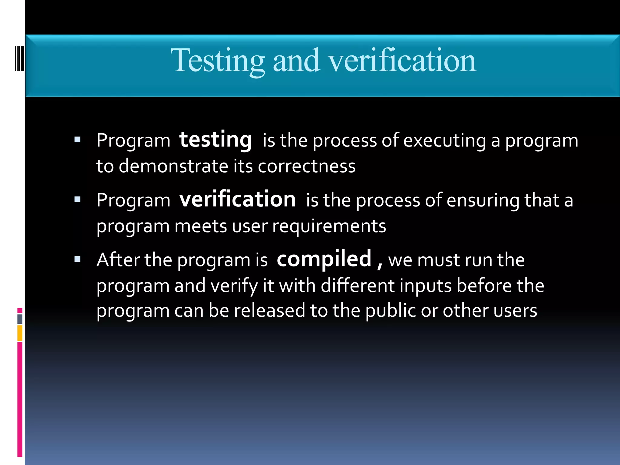 Testing and verification
 Program testing is the process of executing a program
to demonstrate its correctness
 Program verification is the process of ensuring that a
program meets user requirements
 After the program is compiled , we must run the
program and verify it with different inputs before the
program can be released to the public or other users
 