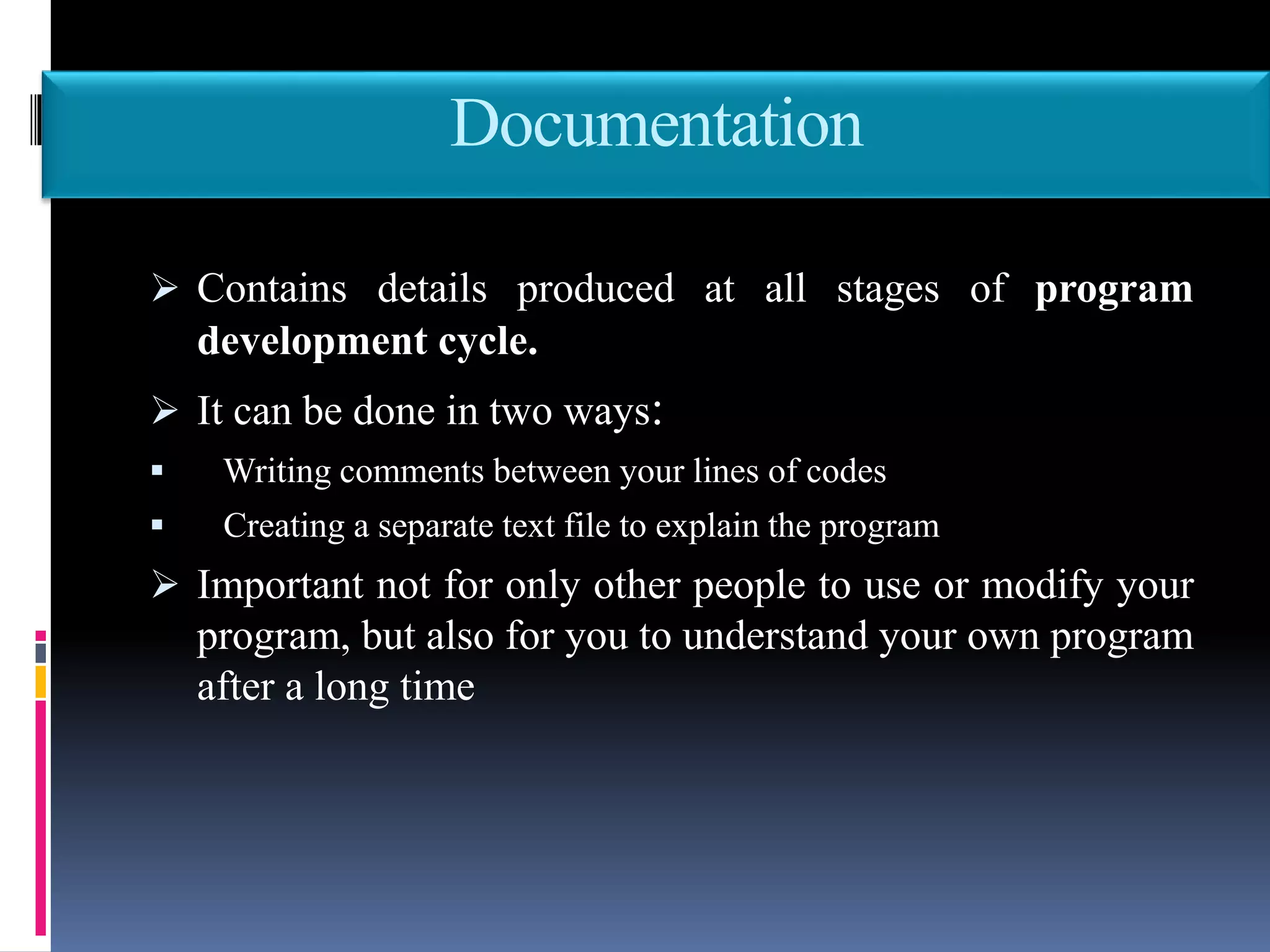 Documentation
 Contains details produced at all stages of program
development cycle.
 It can be done in two ways:
 Writing comments between your lines of codes
 Creating a separate text file to explain the program
 Important not for only other people to use or modify your
program, but also for you to understand your own program
after a long time
 