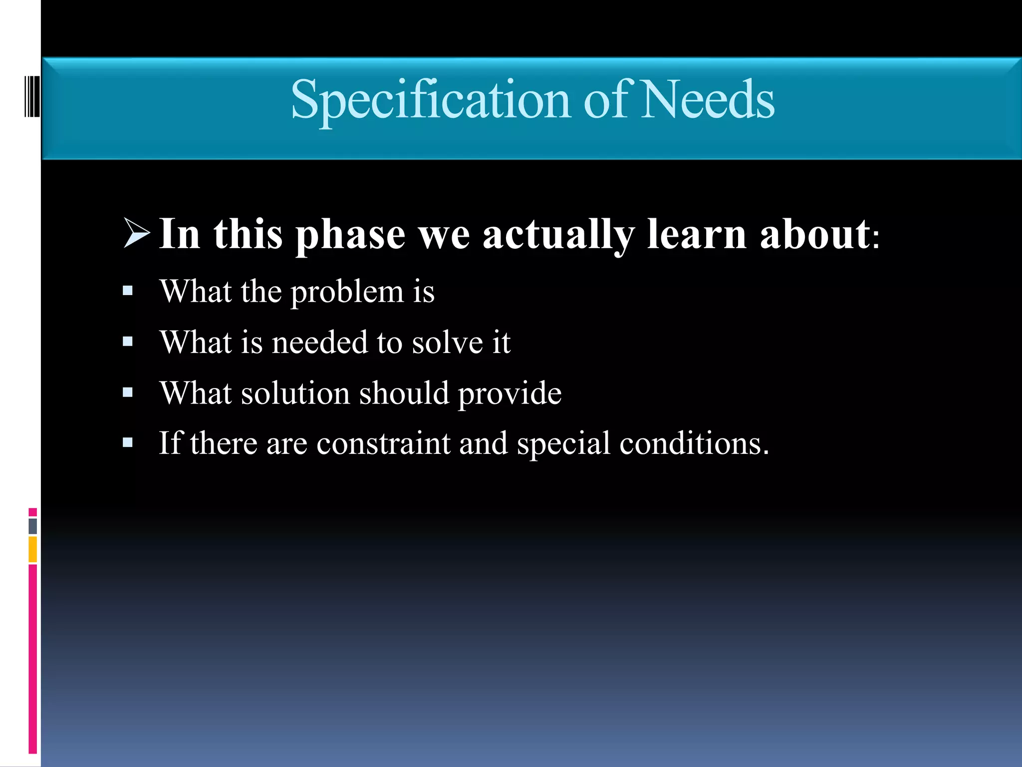 Specification of Needs
In this phase we actually learn about:
 What the problem is
 What is needed to solve it
 What solution should provide
 If there are constraint and special conditions.
 