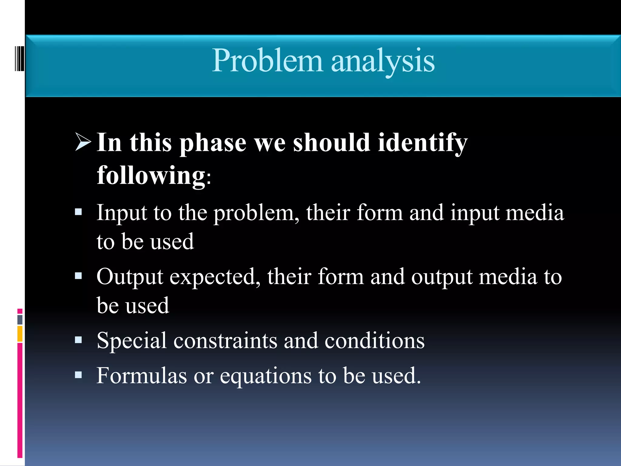 Problem analysis
In this phase we should identify
following:
 Input to the problem, their form and input media
to be used
 Output expected, their form and output media to
be used
 Special constraints and conditions
 Formulas or equations to be used.
 