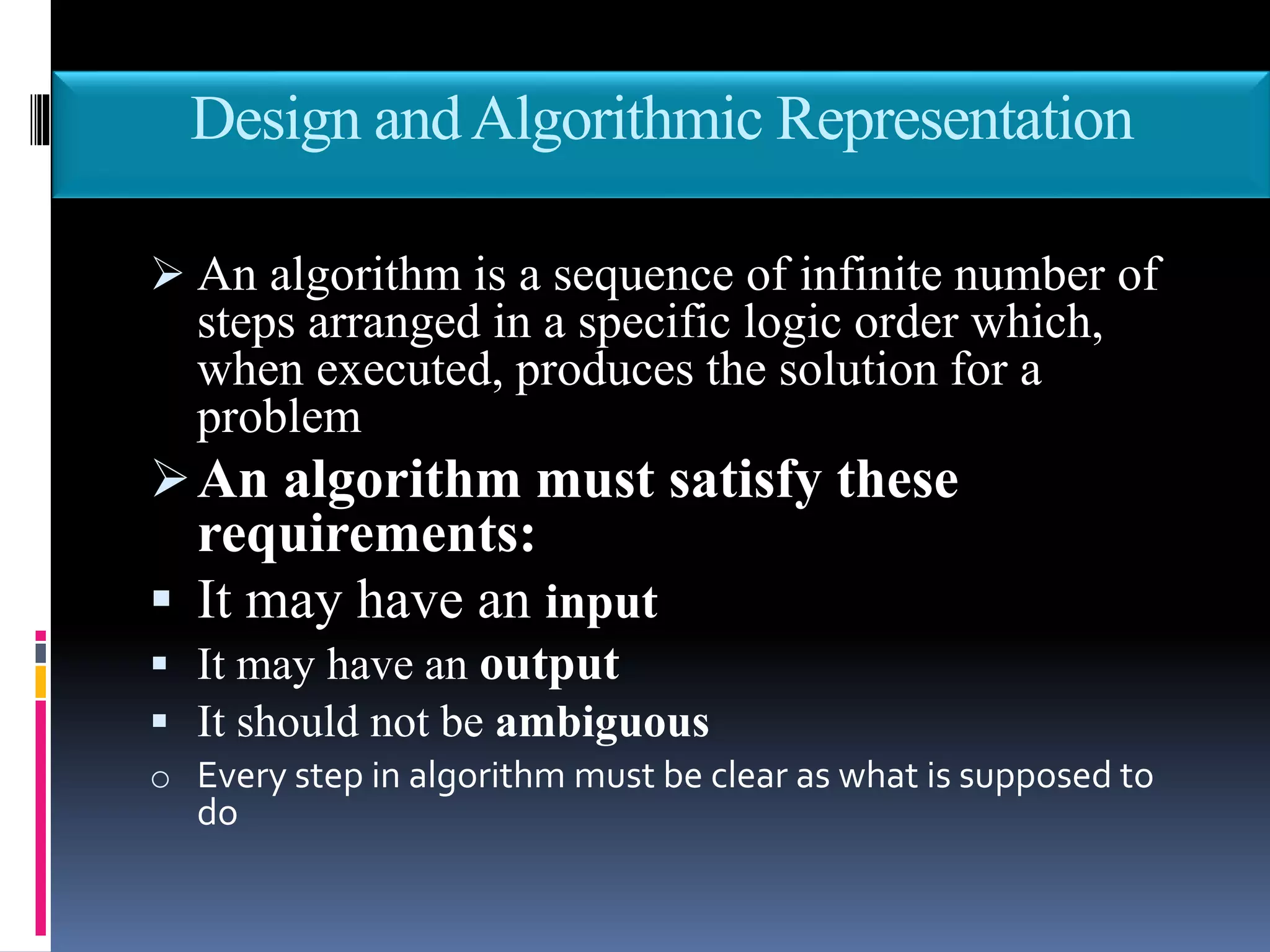 Design andAlgorithmic Representation
 An algorithm is a sequence of infinite number of
steps arranged in a specific logic order which,
when executed, produces the solution for a
problem
An algorithm must satisfy these
requirements:
 It may have an input
 It may have an output
 It should not be ambiguous
o Every step in algorithm must be clear as what is supposed to
do
 