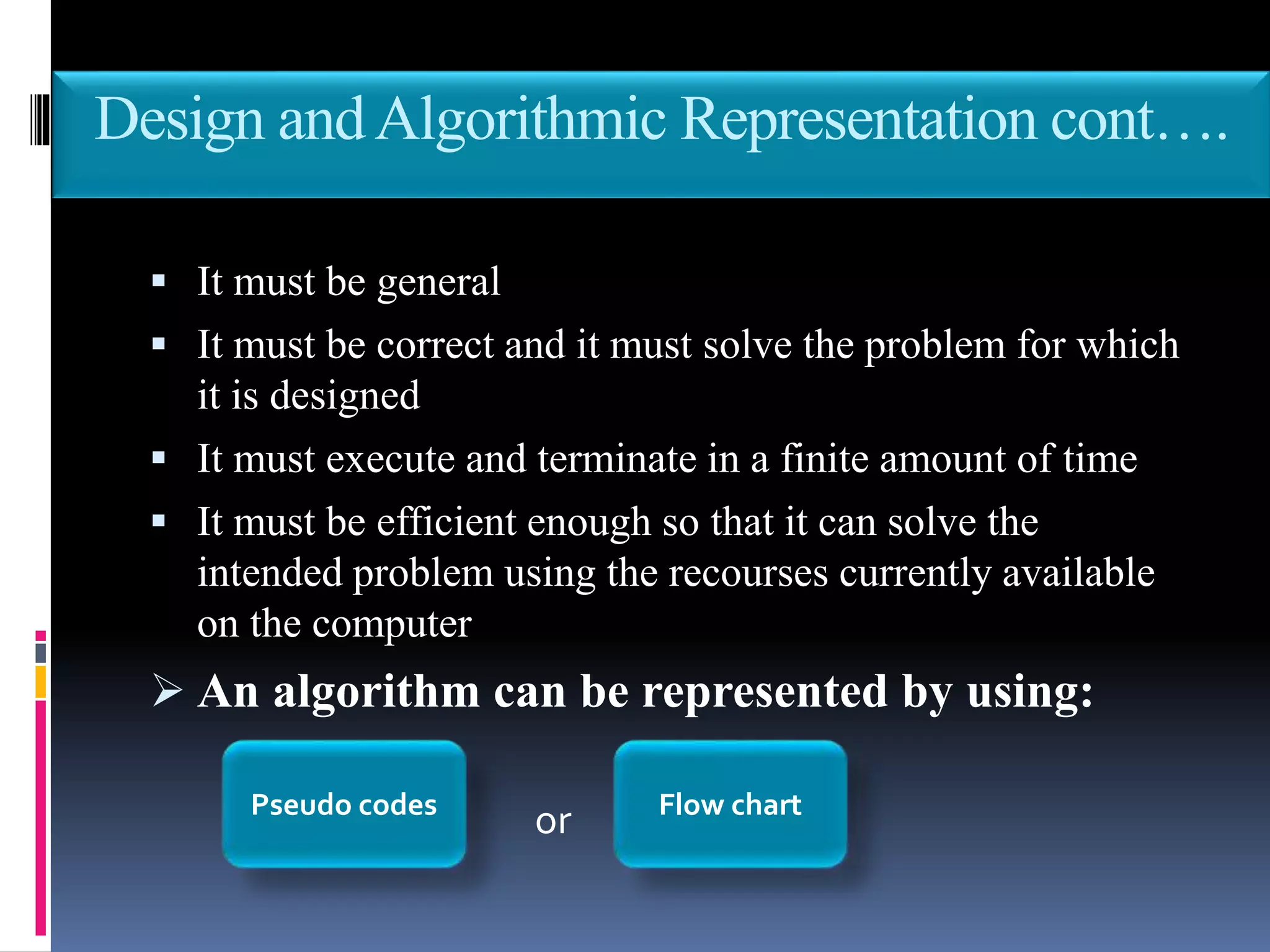 Design andAlgorithmic Representation cont….
 It must be general
 It must be correct and it must solve the problem for which
it is designed
 It must execute and terminate in a finite amount of time
 It must be efficient enough so that it can solve the
intended problem using the recourses currently available
on the computer
 An algorithm can be represented by using:
orPseudo codes Flow chart
 