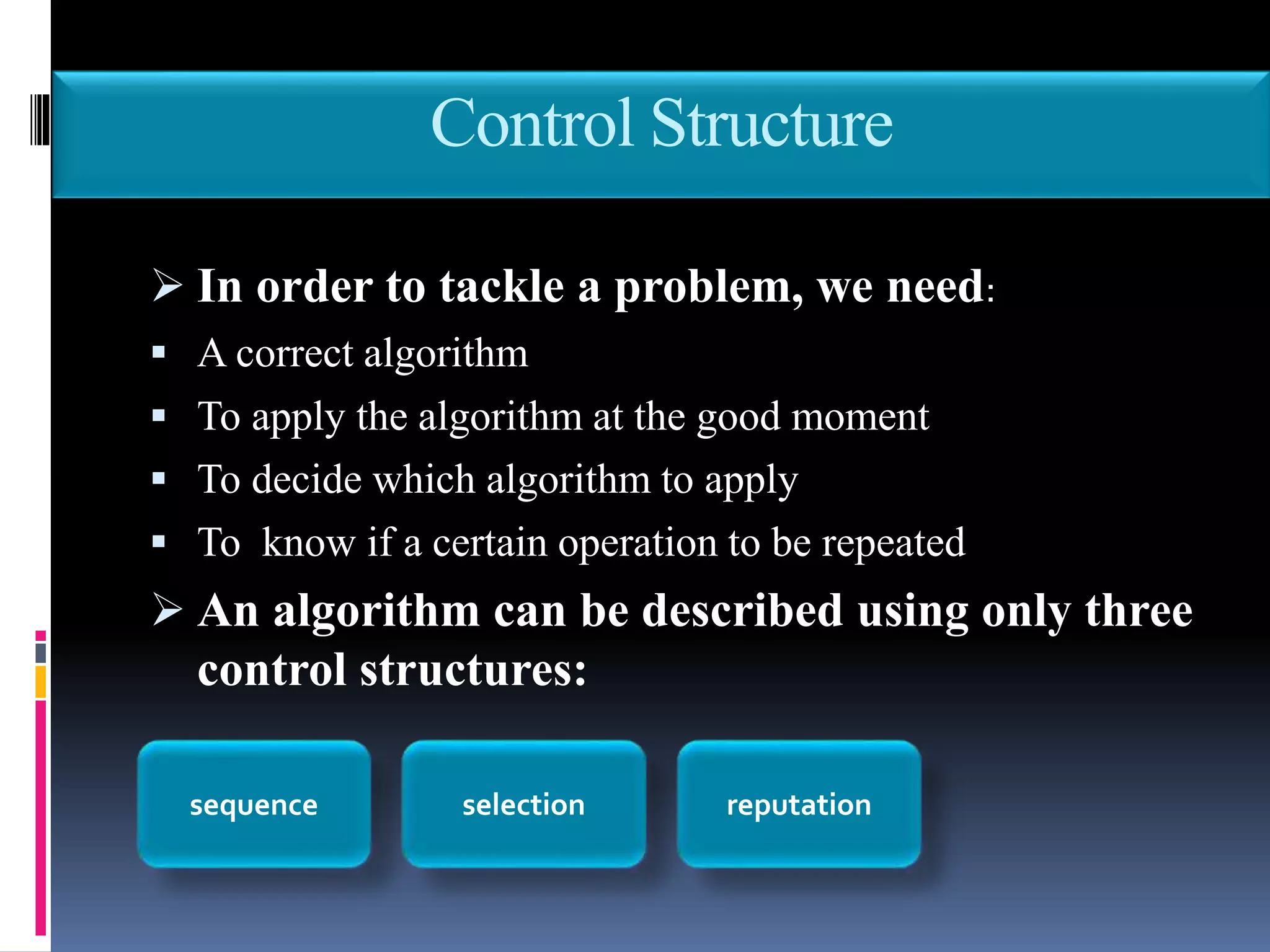 Control Structure
 In order to tackle a problem, we need:
 A correct algorithm
 To apply the algorithm at the good moment
 To decide which algorithm to apply
 To know if a certain operation to be repeated
 An algorithm can be described using only three
control structures:
sequence selection reputation
 
