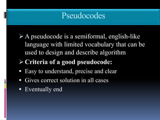 Pseudocodes
 A pseudocode is a semiformal, english-like
language with limited vocabulary that can be
used to design and describe algorithm
 Criteria of a good pseudocode:
 Easy to understand, precise and clear
 Gives correct solution in all cases
 Eventually end
 