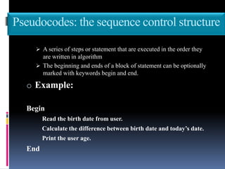 Pseudocodes: the sequence control structure
 A series of steps or statement that are executed in the order they
are written in algorithm
 The beginning and ends of a block of statement can be optionally
marked with keywords begin and end.
o Example:
Begin
Read the birth date from user.
Calculate the difference between birth date and today’s date.
Print the user age.
End
 
