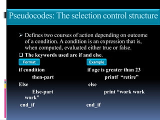 Pseudocodes: The selection control structure
 Defines two courses of action depending on outcome
of a condition. A condition is an expression that is,
when computed, evaluated either true or false.
 The keywords used are if and else.
if condition if age is greater than 23
then-part printf “retire”
Else else
Else-part print “work work
work”
end_if end_if
Format Example
 