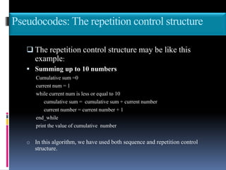 Pseudocodes: The repetition control structure
 The repetition control structure may be like this
example:
 Summing up to 10 numbers
Cumulative sum =0
current num = 1
while current num is less or equal to 10
cumulative sum = cumulative sum + current number
current number = current number + 1
end_while
print the value of cumulative number
o In this algorithm, we have used both sequence and repetition control
structure.
 