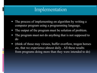Implementation
 The process of implementing on algorithm by writing a
computer program using a programming language.
 The output of the program must be solution of problem.
 The program must not do anything that is not supposed to
do
 (think of those may viruses, buffer overflow, trogon horses
etc, that we experience almost daily . All these results
from programs doing more than they were intended to do)
 