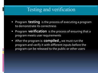 Testing and verification
 Program testing is the process of executing a program
to demonstrate its correctness
 Program verification is the process of ensuring that a
program meets user requirements
 After the program is compiled , we must run the
program and verify it with different inputs before the
program can be released to the public or other users
 