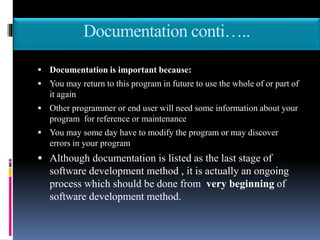 Documentation conti…..
 Documentation is important because:
 You may return to this program in future to use the whole of or part of
it again
 Other programmer or end user will need some information about your
program for reference or maintenance
 You may some day have to modify the program or may discover
errors in your program
 Although documentation is listed as the last stage of
software development method , it is actually an ongoing
process which should be done from very beginning of
software development method.
 
