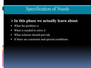 Specification of Needs
In this phase we actually learn about:
 What the problem is
 What is needed to solve it
 What solution should provide
 If there are constraint and special conditions.
 