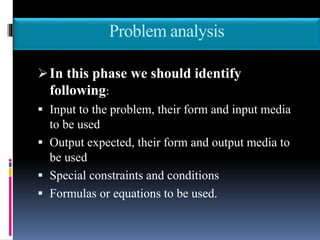 Problem analysis
In this phase we should identify
following:
 Input to the problem, their form and input media
to be used
 Output expected, their form and output media to
be used
 Special constraints and conditions
 Formulas or equations to be used.
 