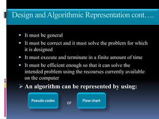 Design andAlgorithmic Representation cont….
 It must be general
 It must be correct and it must solve the problem for which
it is designed
 It must execute and terminate in a finite amount of time
 It must be efficient enough so that it can solve the
intended problem using the recourses currently available
on the computer
 An algorithm can be represented by using:
orPseudo codes Flow chart
 