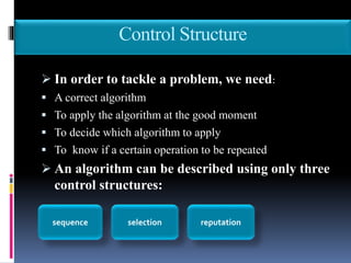 Control Structure
 In order to tackle a problem, we need:
 A correct algorithm
 To apply the algorithm at the good moment
 To decide which algorithm to apply
 To know if a certain operation to be repeated
 An algorithm can be described using only three
control structures:
sequence selection reputation
 