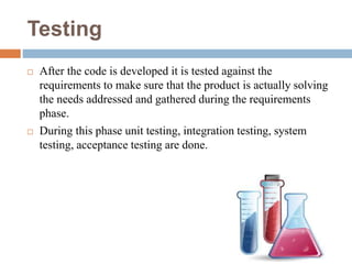 Testing
 After the code is developed it is tested against the
requirements to make sure that the product is actually solving
the needs addressed and gathered during the requirements
phase.
 During this phase unit testing, integration testing, system
testing, acceptance testing are done.
 
