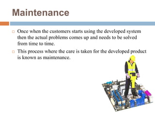 Maintenance
 Once when the customers starts using the developed system
then the actual problems comes up and needs to be solved
from time to time.
 This process where the care is taken for the developed product
is known as maintenance.
 