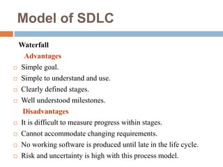 Model of SDLC
Waterfall
Advantages
 Simple goal.
 Simple to understand and use.
 Clearly defined stages.
 Well understood milestones.
Disadvantages
 It is difficult to measure progress within stages.
 Cannot accommodate changing requirements.
 No working software is produced until late in the life cycle.
 Risk and uncertainty is high with this process model.
 