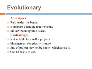 Evolutionary
Advantages
 Risk analysis is better.
 It supports changing requirements.
 Initial Operating time is less.
Disadvantages
 Not suitable for smaller projects.
 Management complexity is more.
 End of project may not be known which a risk is.
 Can be costly to use.
 