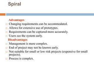 Spiral
Advantages
 Changing requirements can be accommodated.
 Allows for extensive use of prototypes.
 Requirements can be captured more accurately.
 Users see the system early.
Disadvantages
 Management is more complex.
 End of project may not be known early.
 Not suitable for small or low risk projects (expensive for small
projects).
 Process is complex.
 