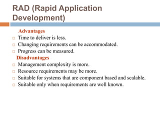 RAD (Rapid Application
Development)
Advantages
 Time to deliver is less.
 Changing requirements can be accommodated.
 Progress can be measured.
Disadvantages
 Management complexity is more.
 Resource requirements may be more.
 Suitable for systems that are component based and scalable.
 Suitable only when requirements are well known.
 