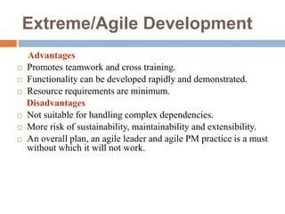 Extreme/Agile Development
Advantages
 Promotes teamwork and cross training.
 Functionality can be developed rapidly and demonstrated.
 Resource requirements are minimum.
Disadvantages
 Not suitable for handling complex dependencies.
 More risk of sustainability, maintainability and extensibility.
 An overall plan, an agile leader and agile PM practice is a must
without which it will not work.
 