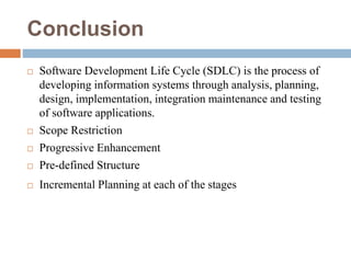 Conclusion
 Software Development Life Cycle (SDLC) is the process of
developing information systems through analysis, planning,
design, implementation, integration maintenance and testing
of software applications.
 Scope Restriction
 Progressive Enhancement
 Pre-defined Structure
 Incremental Planning at each of the stages
 