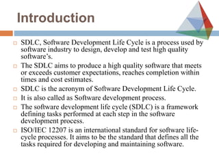 Introduction
 SDLC, Software Development Life Cycle is a process used by
software industry to design, develop and test high quality
software’s.
 The SDLC aims to produce a high quality software that meets
or exceeds customer expectations, reaches completion within
times and cost estimates.
 SDLC is the acronym of Software Development Life Cycle.
 It is also called as Software development process.
 The software development life cycle (SDLC) is a framework
defining tasks performed at each step in the software
development process.
 ISO/IEC 12207 is an international standard for software life-
cycle processes. It aims to be the standard that defines all the
tasks required for developing and maintaining software.
 