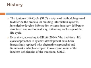 History
 The Systems Life Cycle (SLC) is a type of methodology used
to describe the process for building information systems,
intended to develop information systems in a very deliberate,
structured and methodical way, reiterating each stage of the
life cycle.
 Ever since, according to Elliott (2004), "the traditional life
cycle approaches to systems development have been
increasingly replaced with alternative approaches and
frameworks, which attempted to overcome some of the
inherent deficiencies of the traditional SDLC.
 
