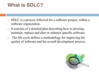 What is SDLC?
 SDLC is a process followed for a software project, within a
software organization.
 It consists of a detailed plan describing how to develop,
maintain, replace and alter or enhance specific software.
 The life cycle defines a methodology for improving the
quality of software and the overall development process.
 