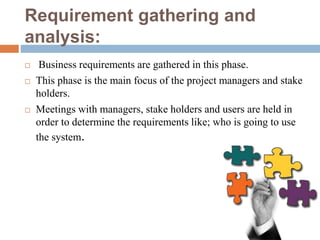 Requirement gathering and
analysis:
 Business requirements are gathered in this phase.
 This phase is the main focus of the project managers and stake
holders.
 Meetings with managers, stake holders and users are held in
order to determine the requirements like; who is going to use
the system.
 
