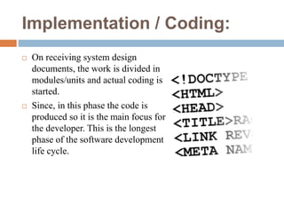 Implementation / Coding:
 On receiving system design
documents, the work is divided in
modules/units and actual coding is
started.
 Since, in this phase the code is
produced so it is the main focus for
the developer. This is the longest
phase of the software development
life cycle.
 
