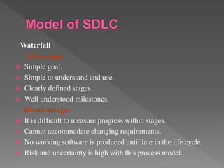 Waterfall
Advantages
 Simple goal.
 Simple to understand and use.
 Clearly defined stages.
 Well understood milestones.
Disadvantages
 It is difficult to measure progress within stages.
 Cannot accommodate changing requirements.
 No working software is produced until late in the life cycle.
 Risk and uncertainty is high with this process model.
 