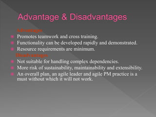 Advantages
 Promotes teamwork and cross training.
 Functionality can be developed rapidly and demonstrated.
 Resource requirements are minimum.
Disadvantages
 Not suitable for handling complex dependencies.
 More risk of sustainability, maintainability and extensibility.
 An overall plan, an agile leader and agile PM practice is a
must without which it will not work.
 